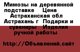 Мимозы на деревянной подставке. › Цена ­ 400 - Астраханская обл., Астрахань г. Подарки и сувениры » Изделия ручной работы   